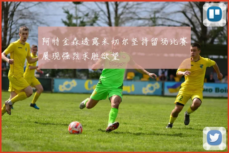 阿特金森透露米切尔坚持留场比赛展现强烈求胜欲望