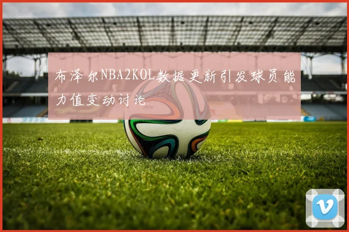 布泽尔NBA2KOL数据更新引发球员能力值变动讨论