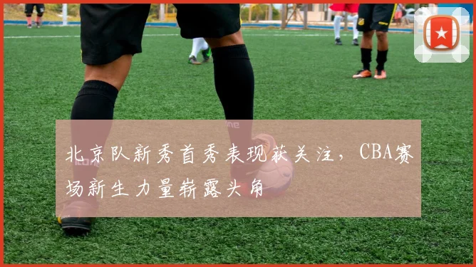 北京队新秀首秀表现获关注，CBA赛场新生力量崭露头角